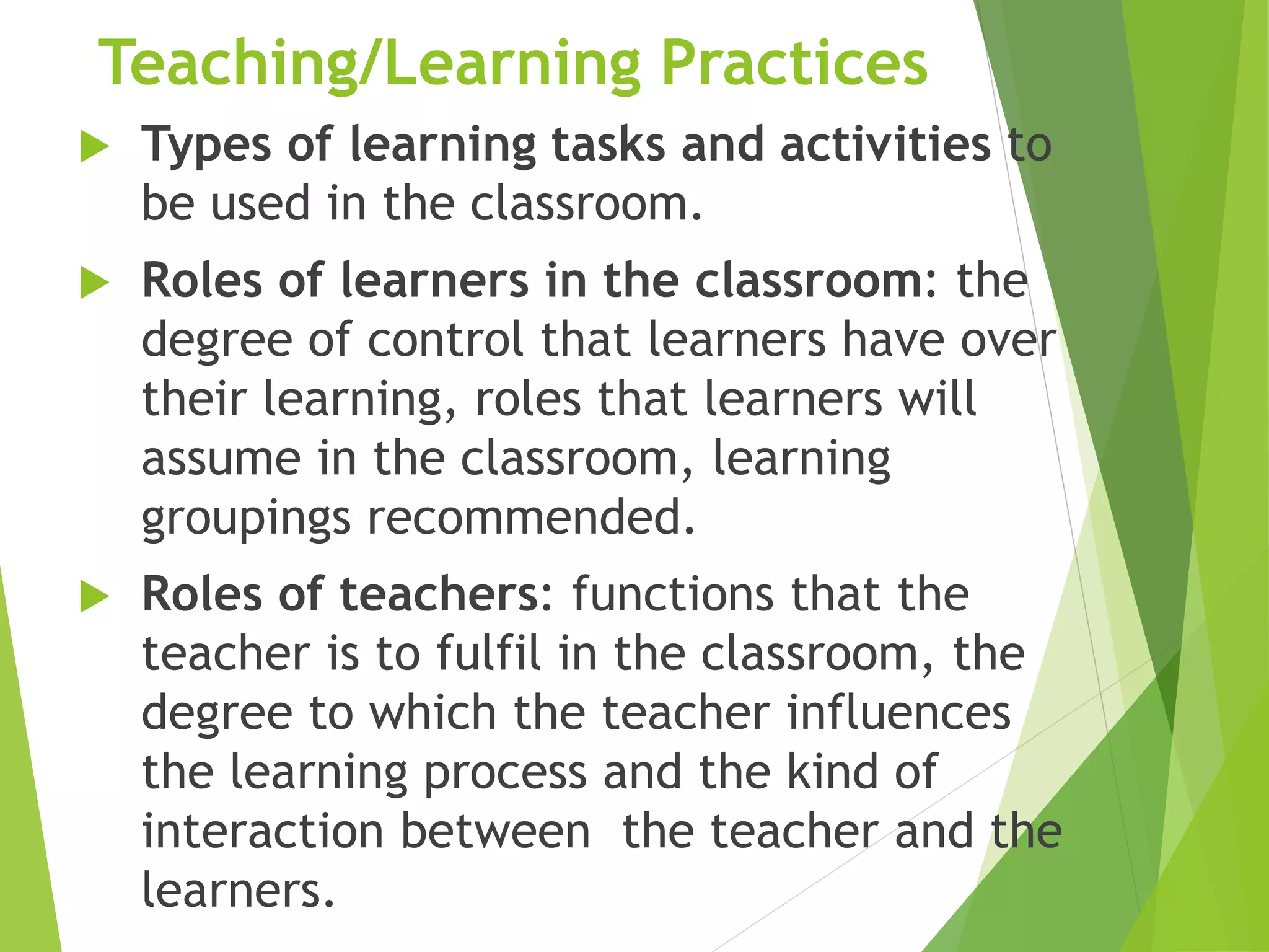 Teaching/Learning Practices
 Types of learning tasks and activities to
be used in the classroom.
 Roles of learners in the classroom: the
degree of control that learners have over
their learning, roles that learners will
assume in the classroom, learning
groupings recommended.
 Roles of teachers: functions that the
teacher is to fulfil in the classroom, the
degree to which the teacher influences
the learning process and the kind of
interaction between the teacher and the
learners.
 