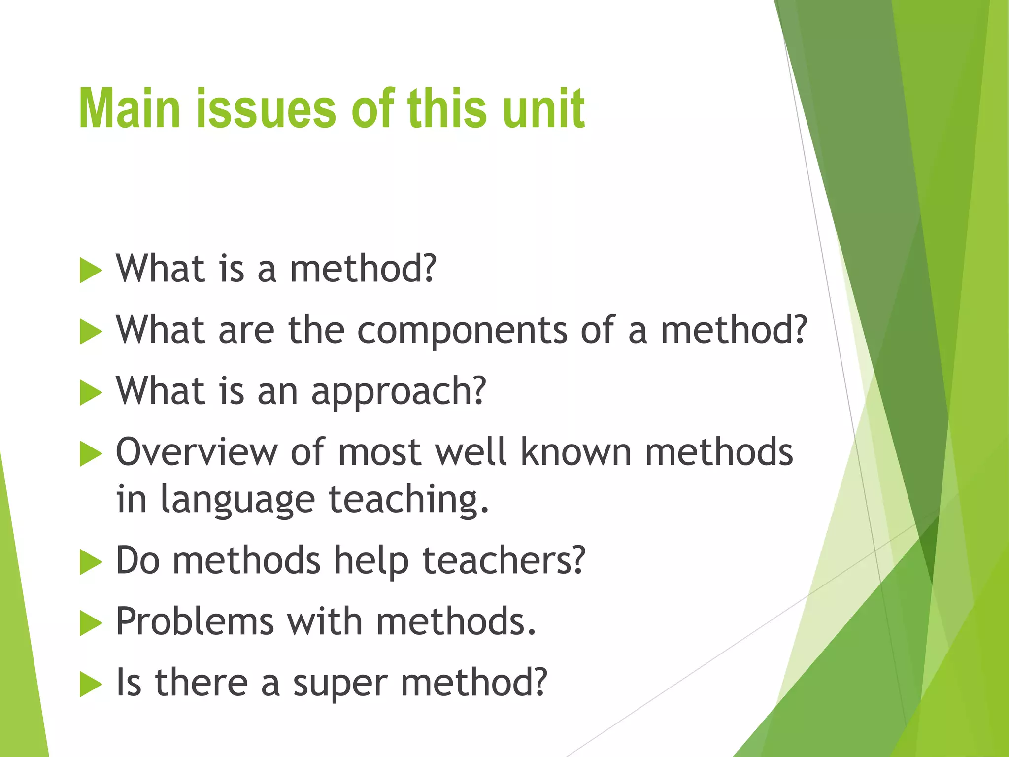 Main issues of this unit
 What is a method?
 What are the components of a method?
 What is an approach?
 Overview of most well known methods
in language teaching.
 Do methods help teachers?
 Problems with methods.
 Is there a super method?
 