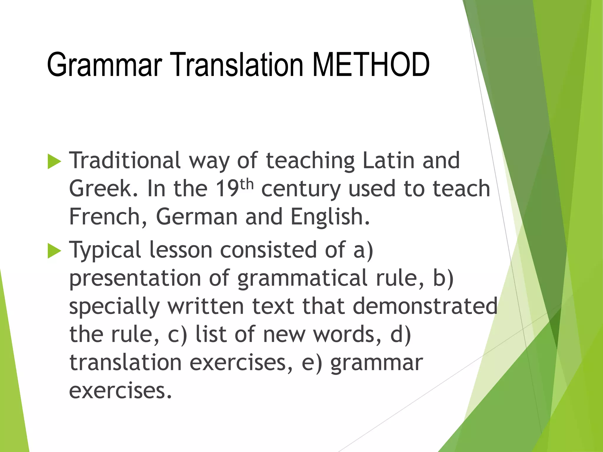 Grammar Translation METHOD
 Traditional way of teaching Latin and
Greek. In the 19th century used to teach
French, German and English.
 Typical lesson consisted of a)
presentation of grammatical rule, b)
specially written text that demonstrated
the rule, c) list of new words, d)
translation exercises, e) grammar
exercises.
 