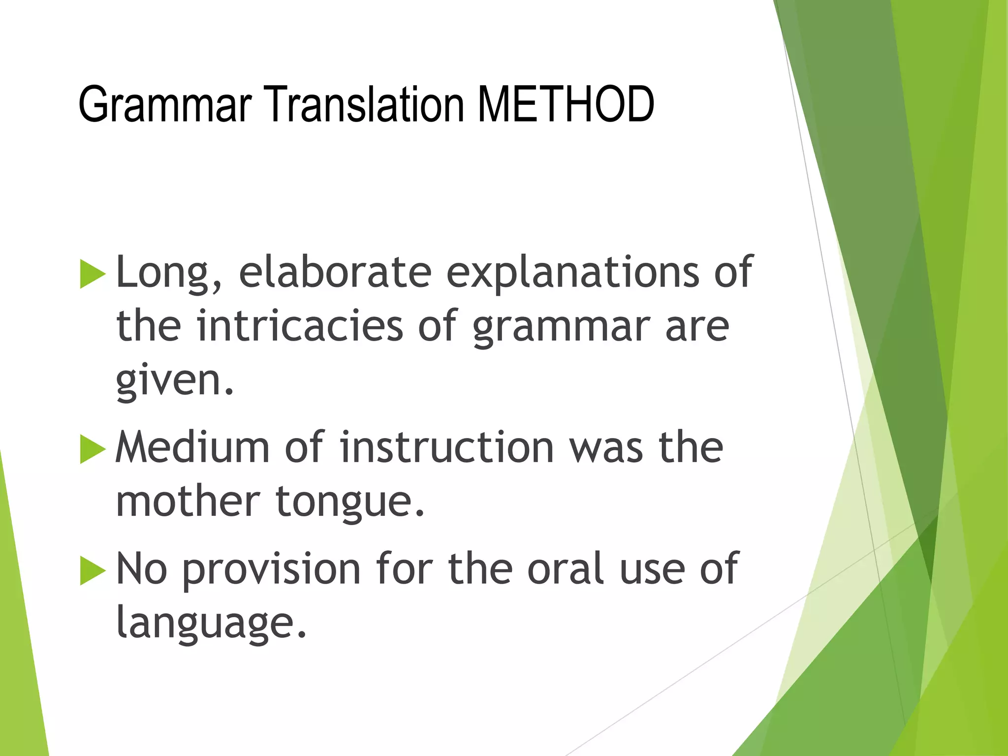 Grammar Translation METHOD
 Long, elaborate explanations of
the intricacies of grammar are
given.
 Medium of instruction was the
mother tongue.
 No provision for the oral use of
language.
 