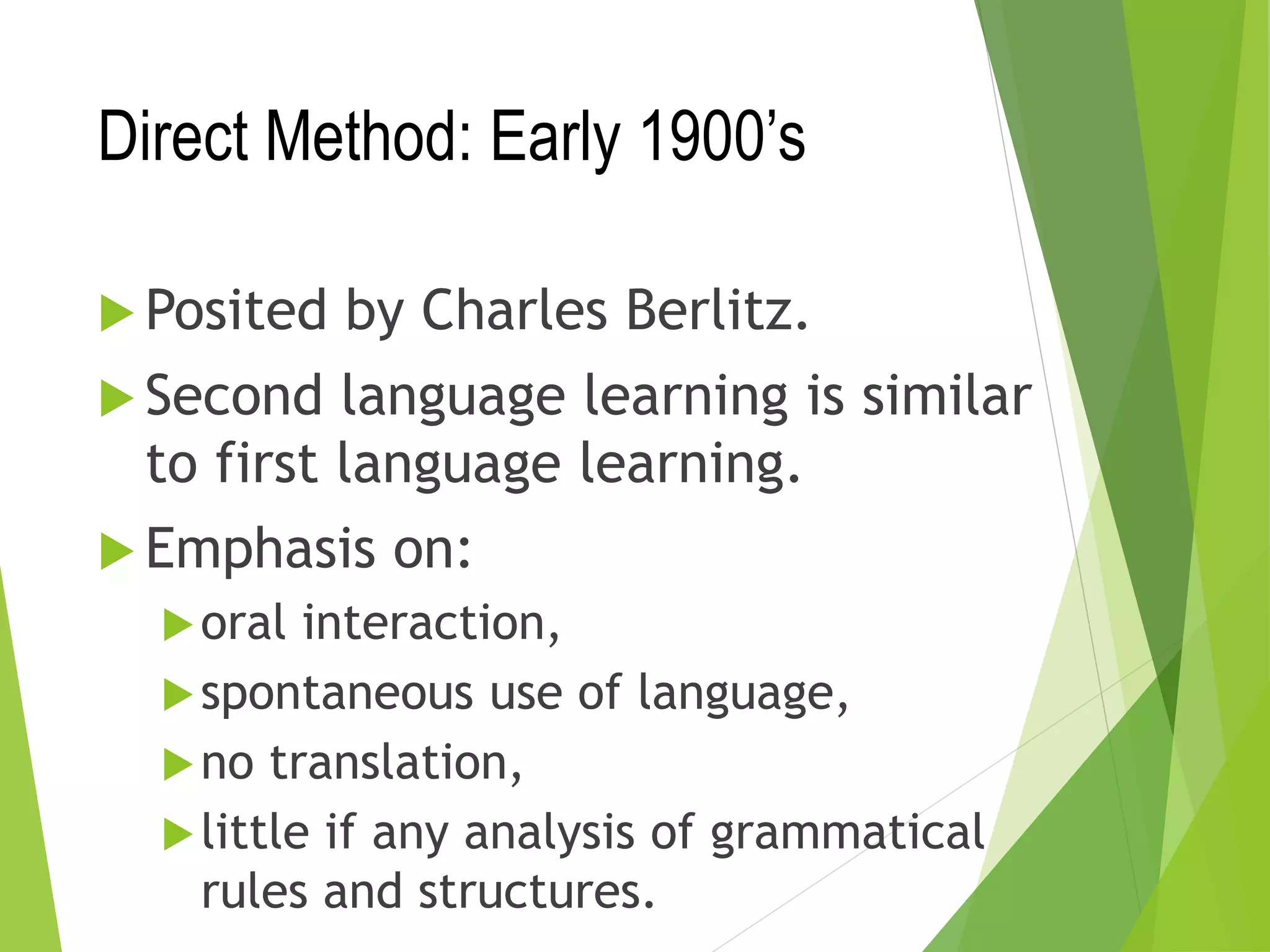 Direct Method: Early 1900’s
 Posited by Charles Berlitz.
 Second language learning is similar
to first language learning.
 Emphasis on:
oral interaction,
spontaneous use of language,
no translation,
little if any analysis of grammatical
rules and structures.
 