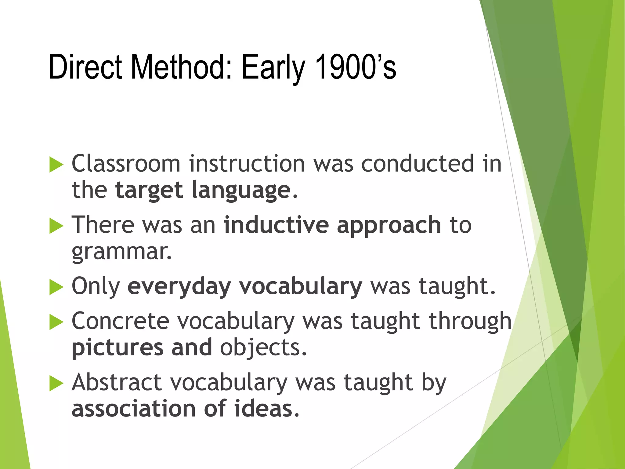 Direct Method: Early 1900’s
 Classroom instruction was conducted in
the target language.
 There was an inductive approach to
grammar.
 Only everyday vocabulary was taught.
 Concrete vocabulary was taught through
pictures and objects.
 Abstract vocabulary was taught by
association of ideas.
 