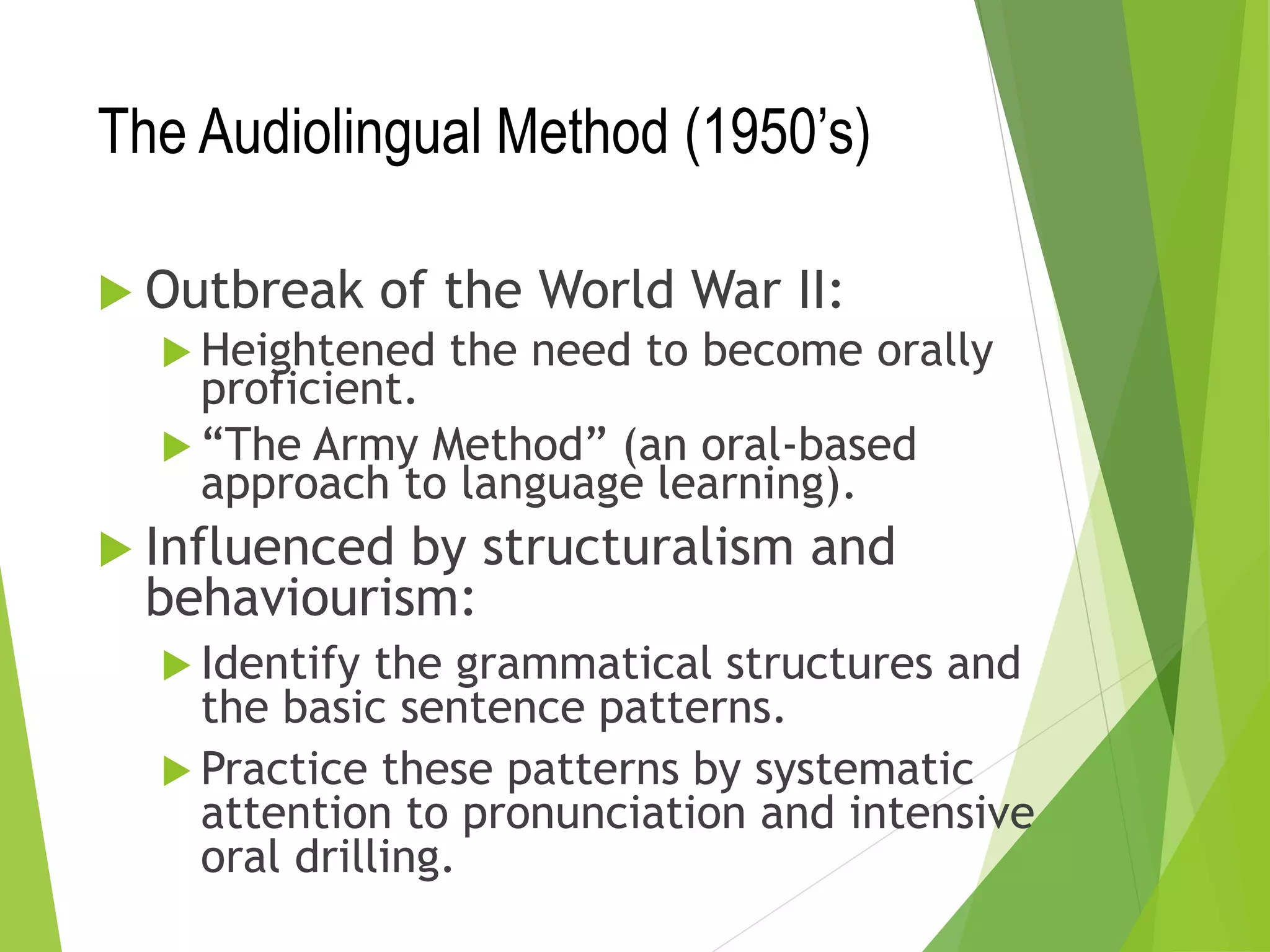 The Audiolingual Method (1950’s)
 Outbreak of the World War II:
 Heightened the need to become orally
proficient.
 “The Army Method” (an oral-based
approach to language learning).
 Influenced by structuralism and
behaviourism:
 Identify the grammatical structures and
the basic sentence patterns.
 Practice these patterns by systematic
attention to pronunciation and intensive
oral drilling.
 