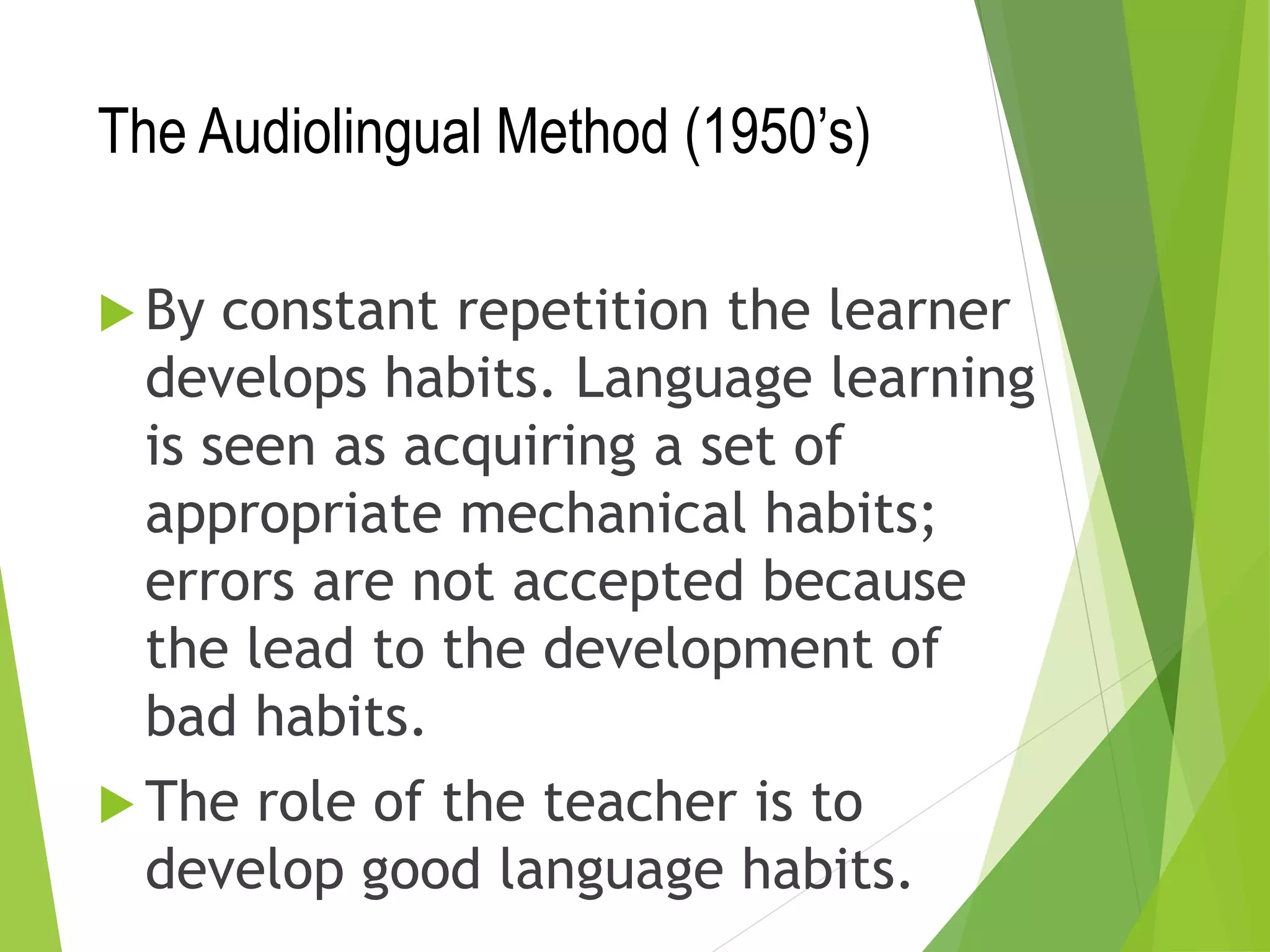 The Audiolingual Method (1950’s)
 By constant repetition the learner
develops habits. Language learning
is seen as acquiring a set of
appropriate mechanical habits;
errors are not accepted because
the lead to the development of
bad habits.
 The role of the teacher is to
develop good language habits.
 