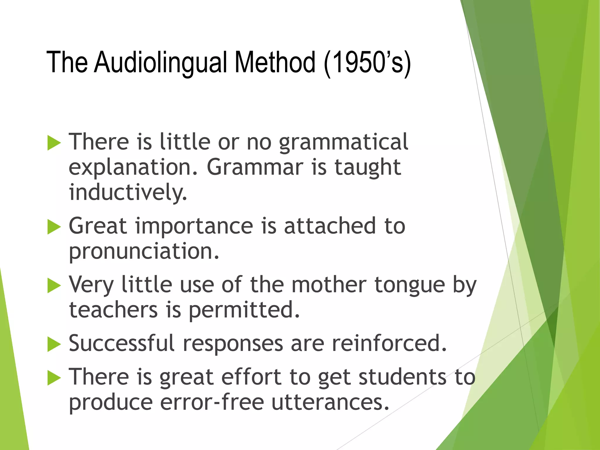The Audiolingual Method (1950’s)
 There is little or no grammatical
explanation. Grammar is taught
inductively.
 Great importance is attached to
pronunciation.
 Very little use of the mother tongue by
teachers is permitted.
 Successful responses are reinforced.
 There is great effort to get students to
produce error-free utterances.
 