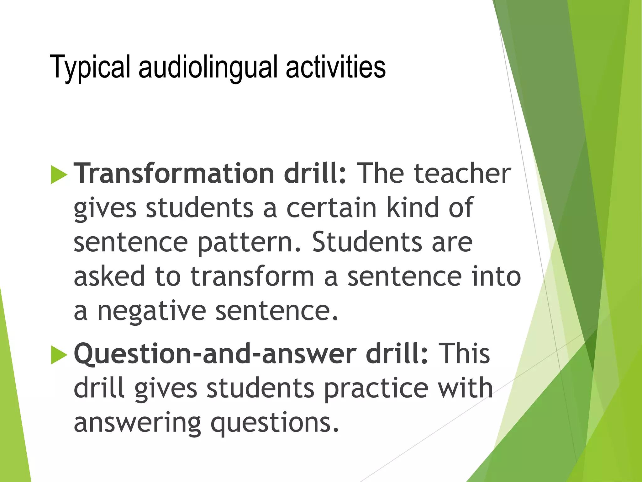 Typical audiolingual activities
 Transformation drill: The teacher
gives students a certain kind of
sentence pattern. Students are
asked to transform a sentence into
a negative sentence.
 Question-and-answer drill: This
drill gives students practice with
answering questions.
 