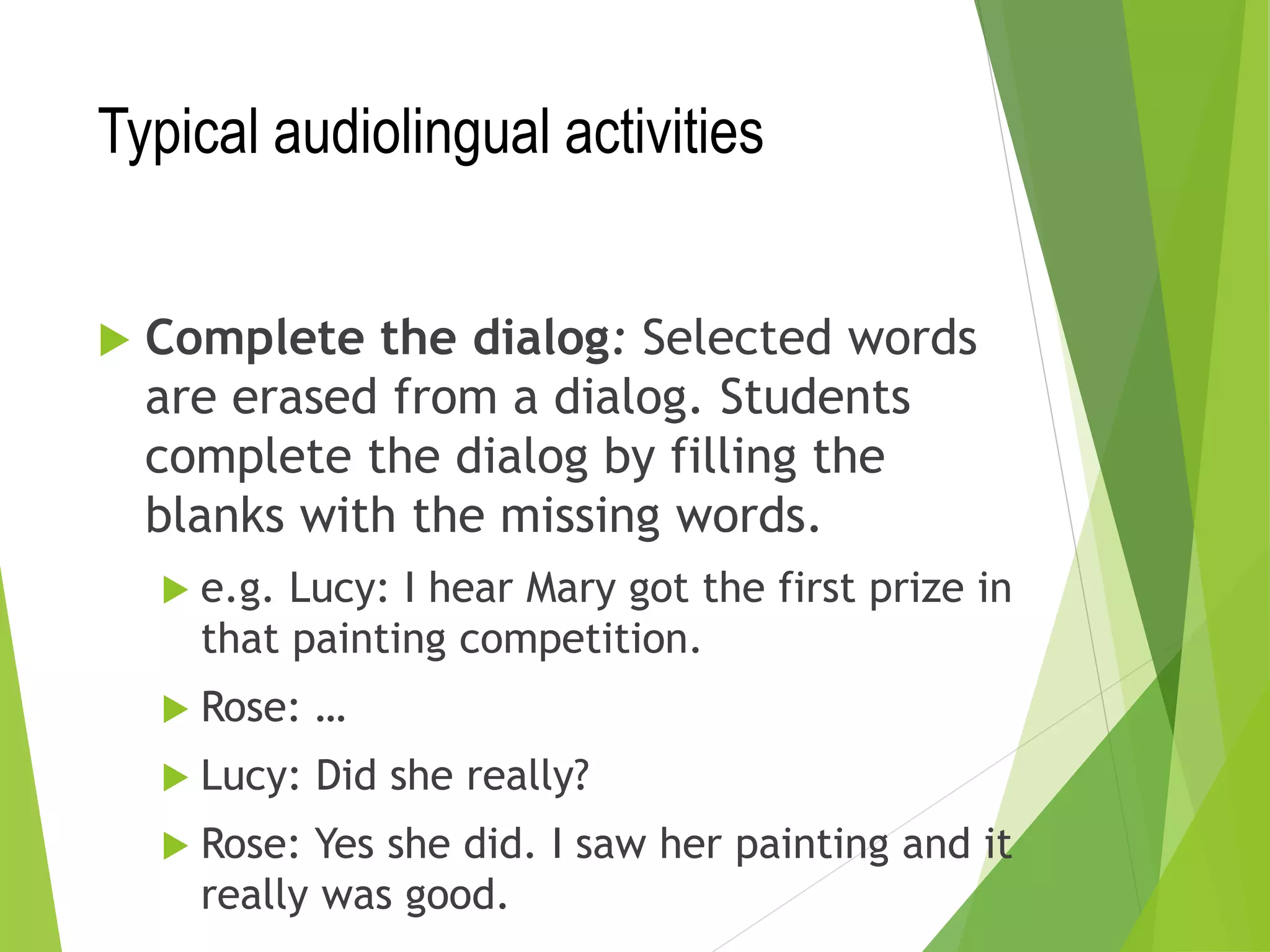 Typical audiolingual activities
 Complete the dialog: Selected words
are erased from a dialog. Students
complete the dialog by filling the
blanks with the missing words.
 e.g. Lucy: I hear Mary got the first prize in
that painting competition.
 Rose: …
 Lucy: Did she really?
 Rose: Yes she did. I saw her painting and it
really was good.
 