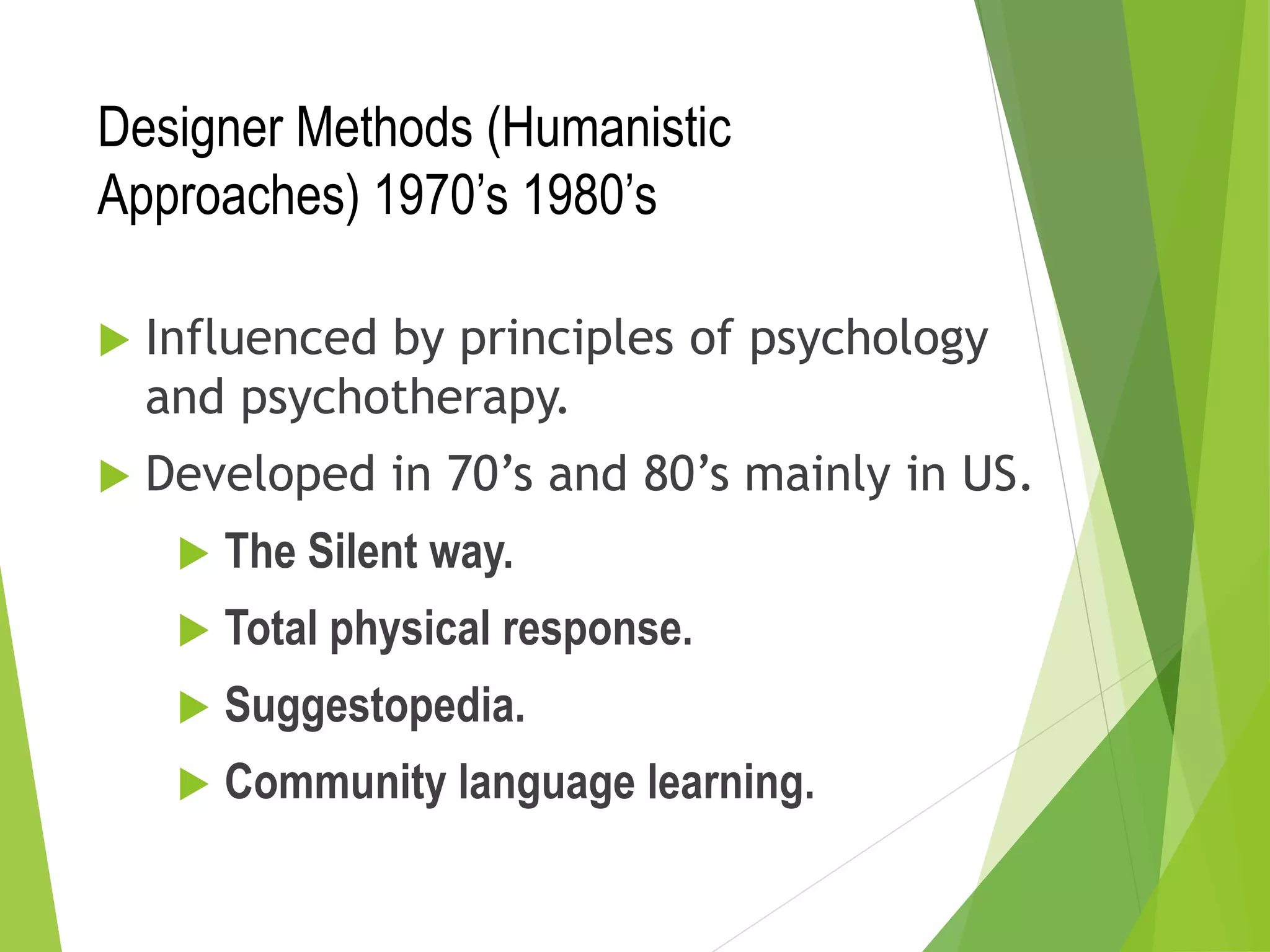 Designer Methods (Humanistic
Approaches) 1970’s 1980’s
 Influenced by principles of psychology
and psychotherapy.
 Developed in 70’s and 80’s mainly in US.
 The Silent way.
 Total physical response.
 Suggestopedia.
 Community language learning.
 