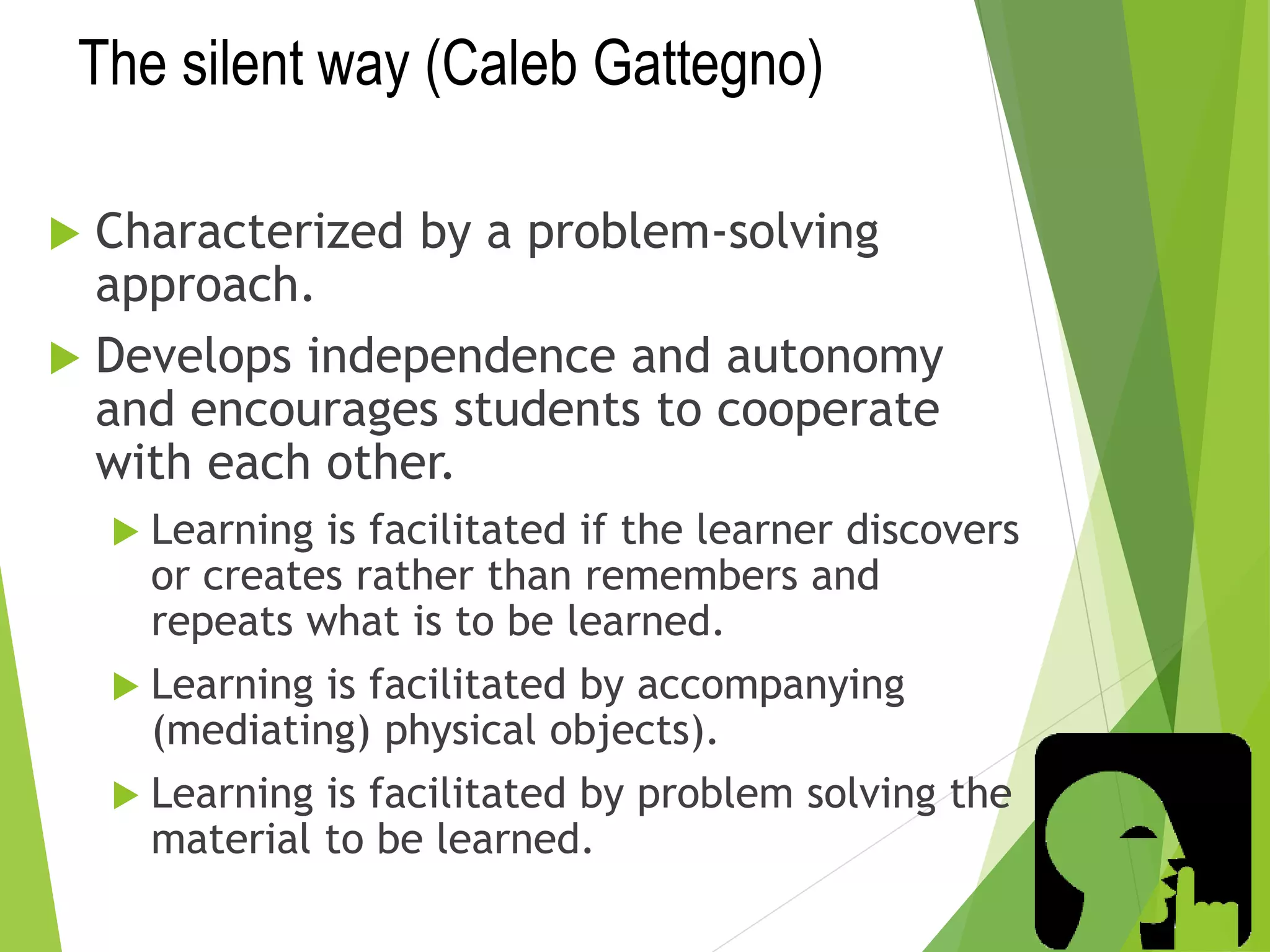 The silent way (Caleb Gattegno)
 Characterized by a problem-solving
approach.
 Develops independence and autonomy
and encourages students to cooperate
with each other.
 Learning is facilitated if the learner discovers
or creates rather than remembers and
repeats what is to be learned.
 Learning is facilitated by accompanying
(mediating) physical objects).
 Learning is facilitated by problem solving the
material to be learned.
 