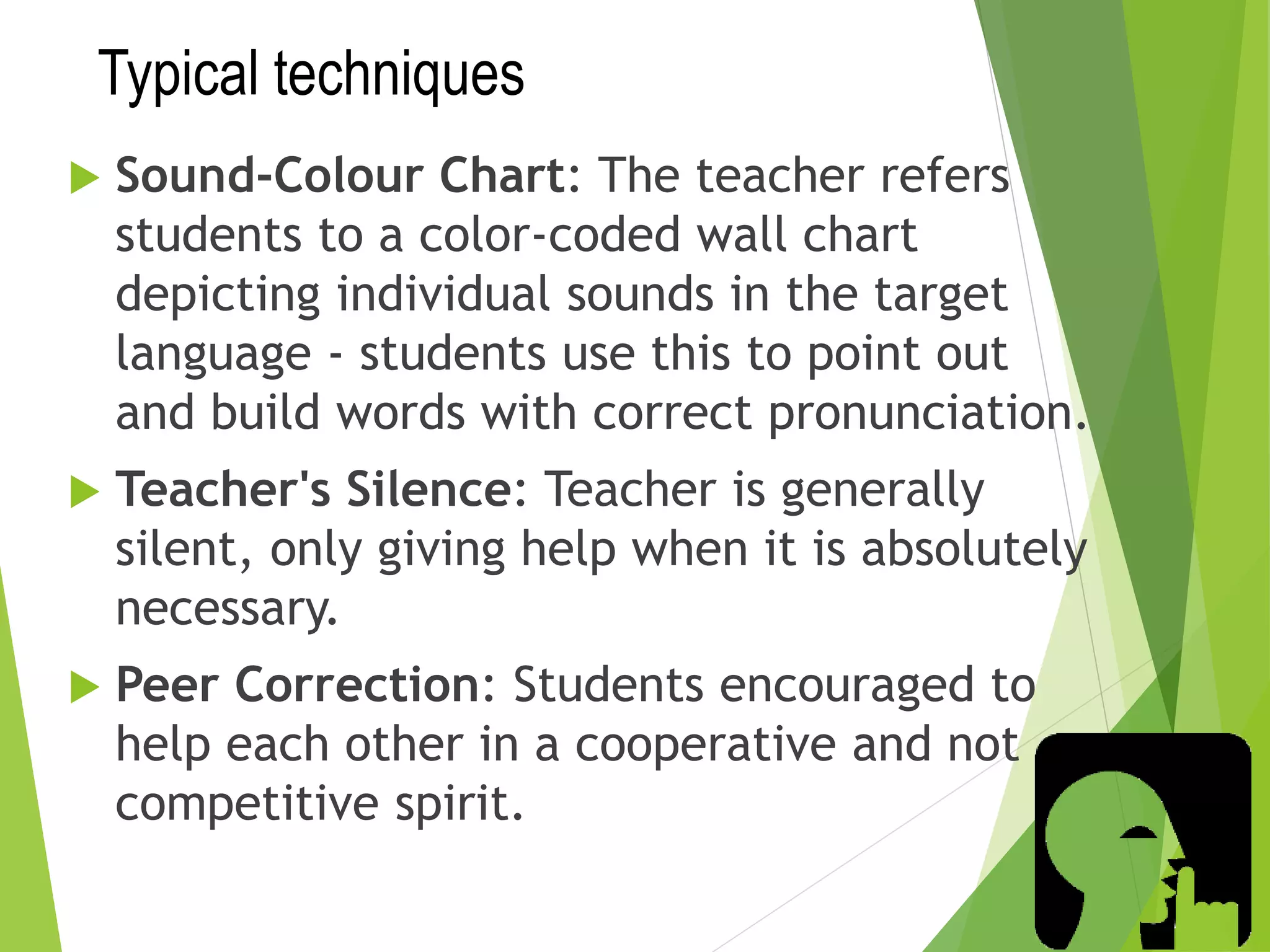 Typical techniques
 Sound-Colour Chart: The teacher refers
students to a color-coded wall chart
depicting individual sounds in the target
language - students use this to point out
and build words with correct pronunciation.
 Teacher's Silence: Teacher is generally
silent, only giving help when it is absolutely
necessary.
 Peer Correction: Students encouraged to
help each other in a cooperative and not
competitive spirit.
 