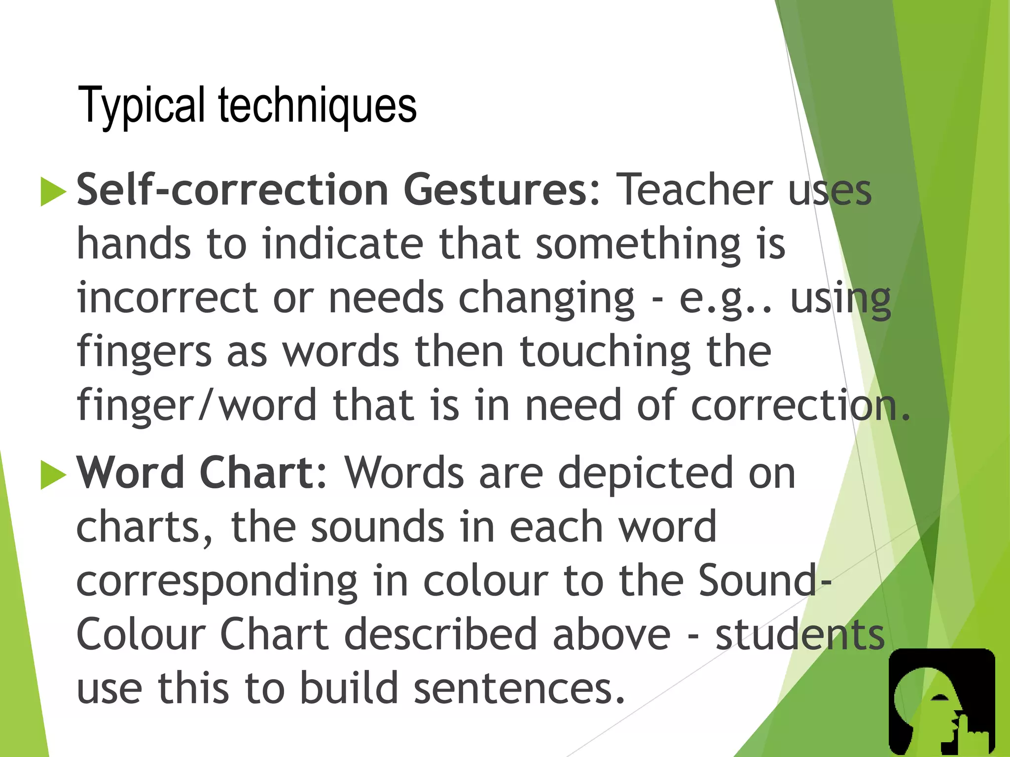 Typical techniques
 Self-correction Gestures: Teacher uses
hands to indicate that something is
incorrect or needs changing - e.g.. using
fingers as words then touching the
finger/word that is in need of correction.
 Word Chart: Words are depicted on
charts, the sounds in each word
corresponding in colour to the Sound-
Colour Chart described above - students
use this to build sentences.
 