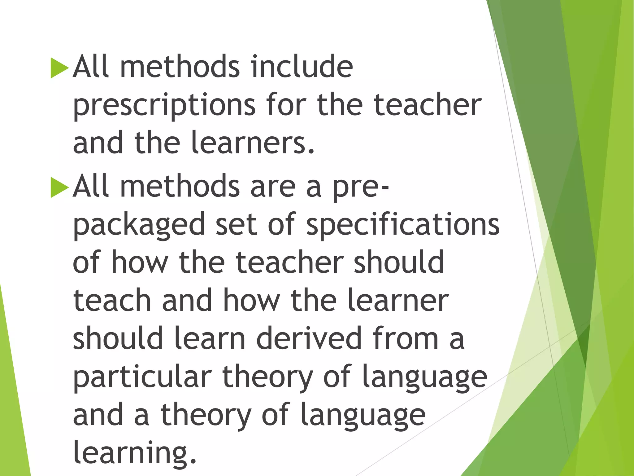 All methods include
prescriptions for the teacher
and the learners.
All methods are a pre-
packaged set of specifications
of how the teacher should
teach and how the learner
should learn derived from a
particular theory of language
and a theory of language
learning.
 