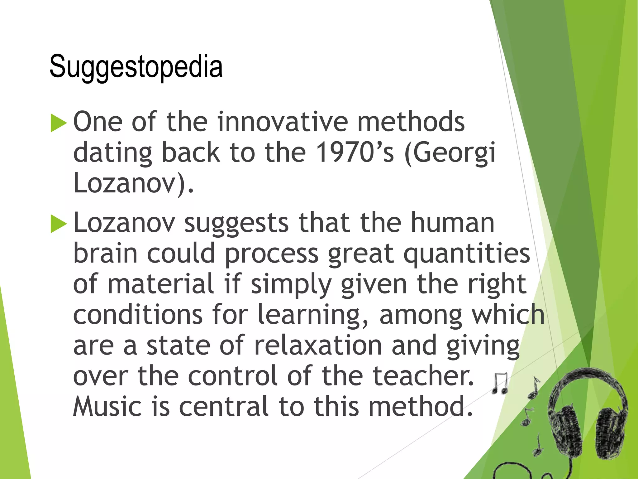 Suggestopedia
 One of the innovative methods
dating back to the 1970’s (Georgi
Lozanov).
 Lozanov suggests that the human
brain could process great quantities
of material if simply given the right
conditions for learning, among which
are a state of relaxation and giving
over the control of the teacher.
Music is central to this method.
 
