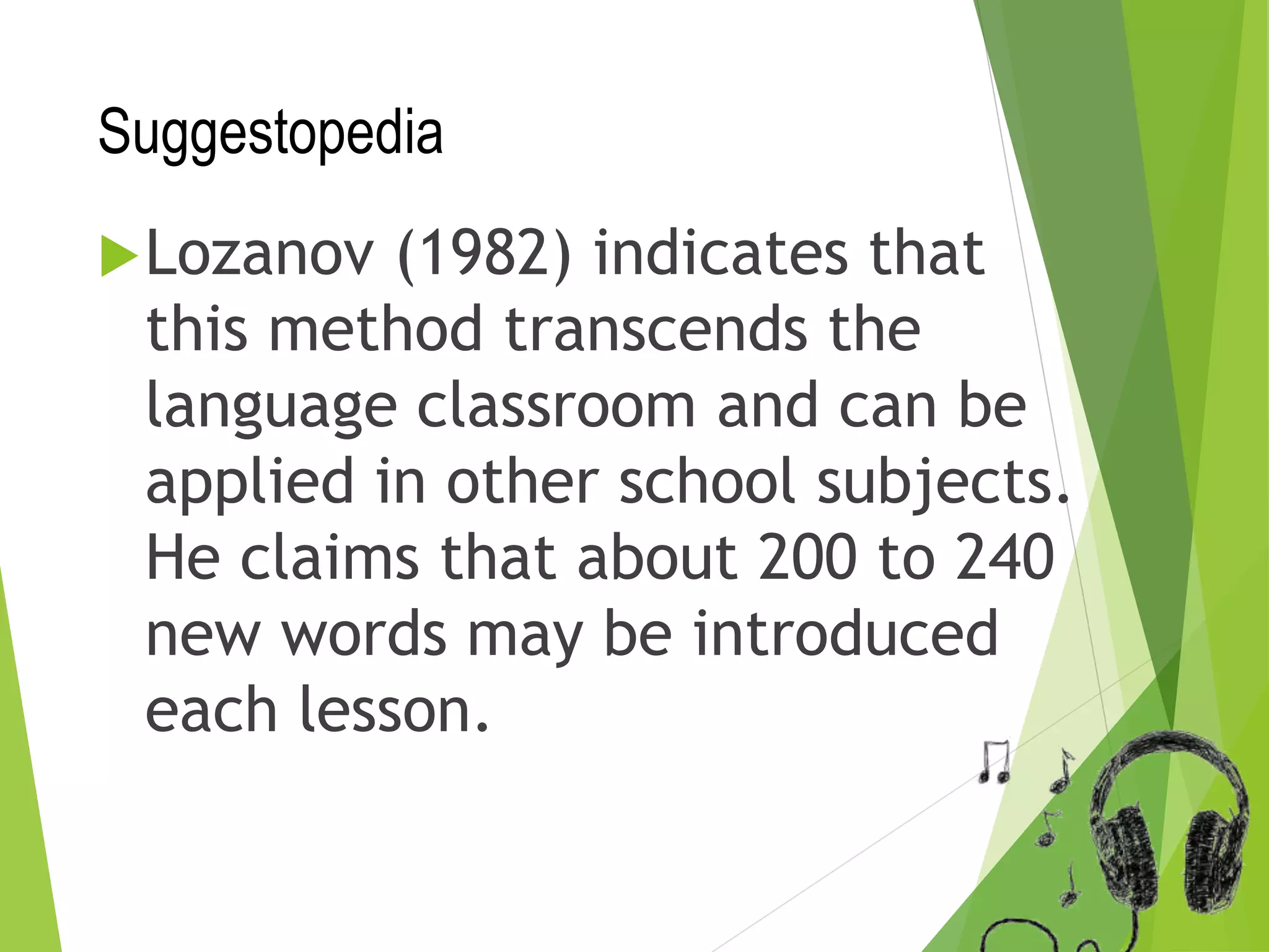 Suggestopedia
Lozanov (1982) indicates that
this method transcends the
language classroom and can be
applied in other school subjects.
He claims that about 200 to 240
new words may be introduced
each lesson.
 