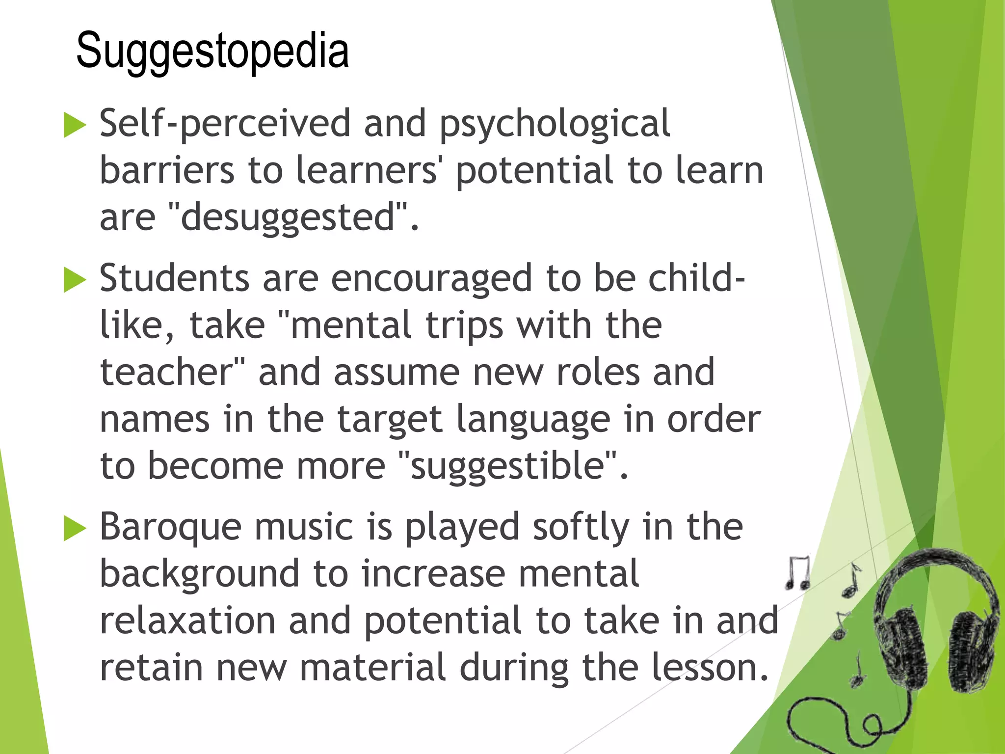 Suggestopedia
 Self-perceived and psychological
barriers to learners' potential to learn
are "desuggested".
 Students are encouraged to be child-
like, take "mental trips with the
teacher" and assume new roles and
names in the target language in order
to become more "suggestible".
 Baroque music is played softly in the
background to increase mental
relaxation and potential to take in and
retain new material during the lesson.
 