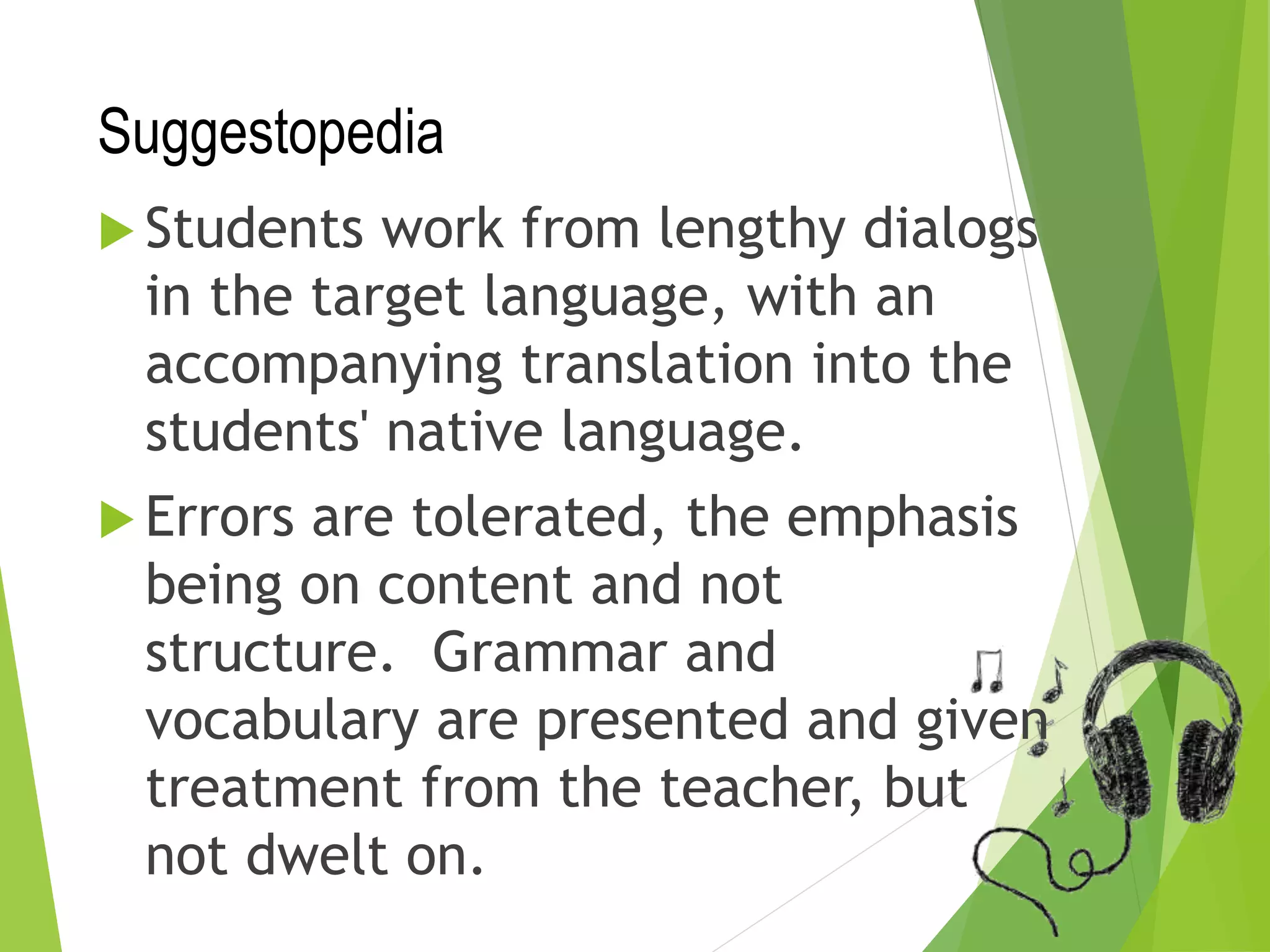 Suggestopedia
 Students work from lengthy dialogs
in the target language, with an
accompanying translation into the
students' native language.
 Errors are tolerated, the emphasis
being on content and not
structure. Grammar and
vocabulary are presented and given
treatment from the teacher, but
not dwelt on.
 
