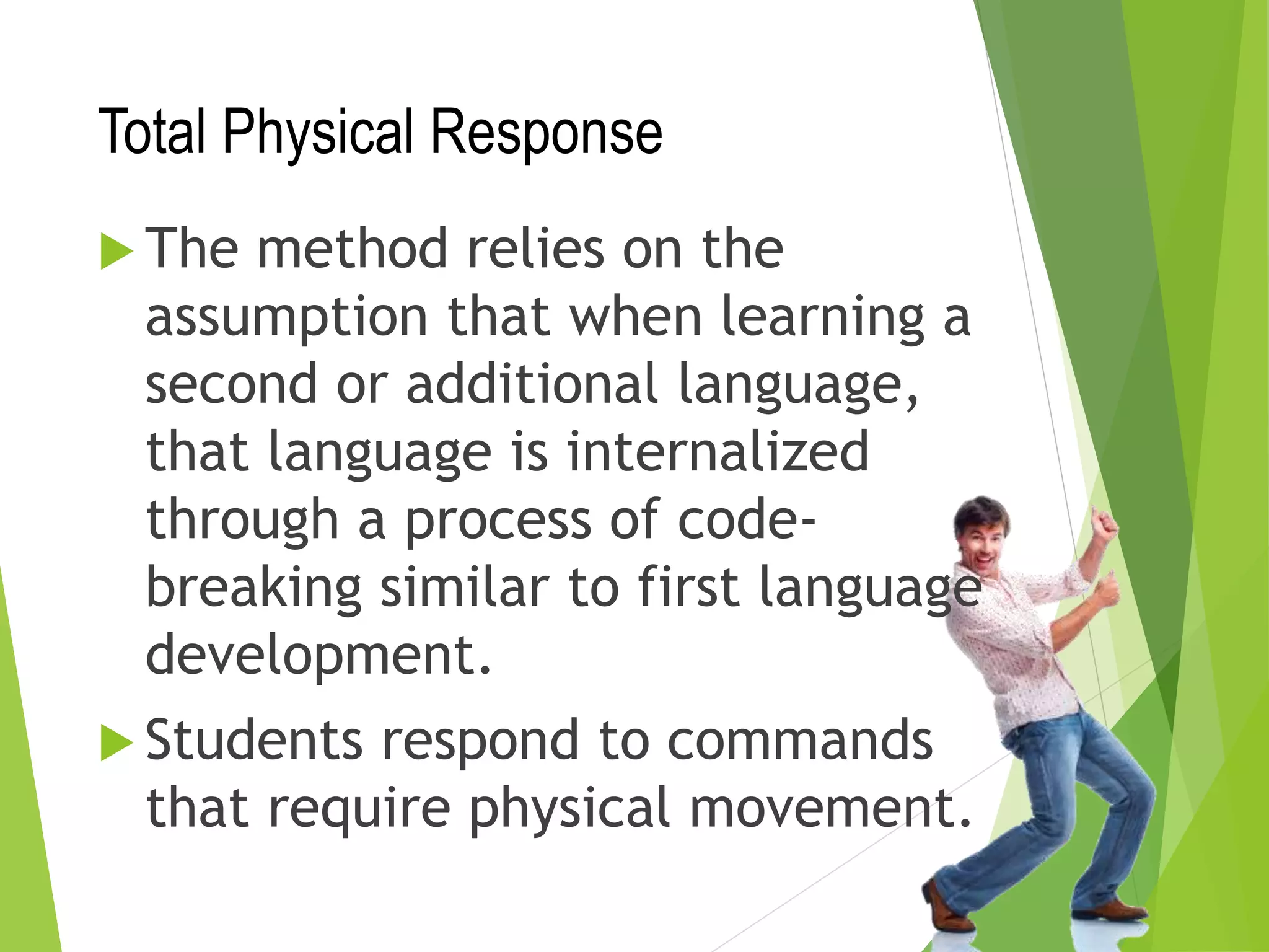 Total Physical Response
 The method relies on the
assumption that when learning a
second or additional language,
that language is internalized
through a process of code-
breaking similar to first language
development.
 Students respond to commands
that require physical movement.
 