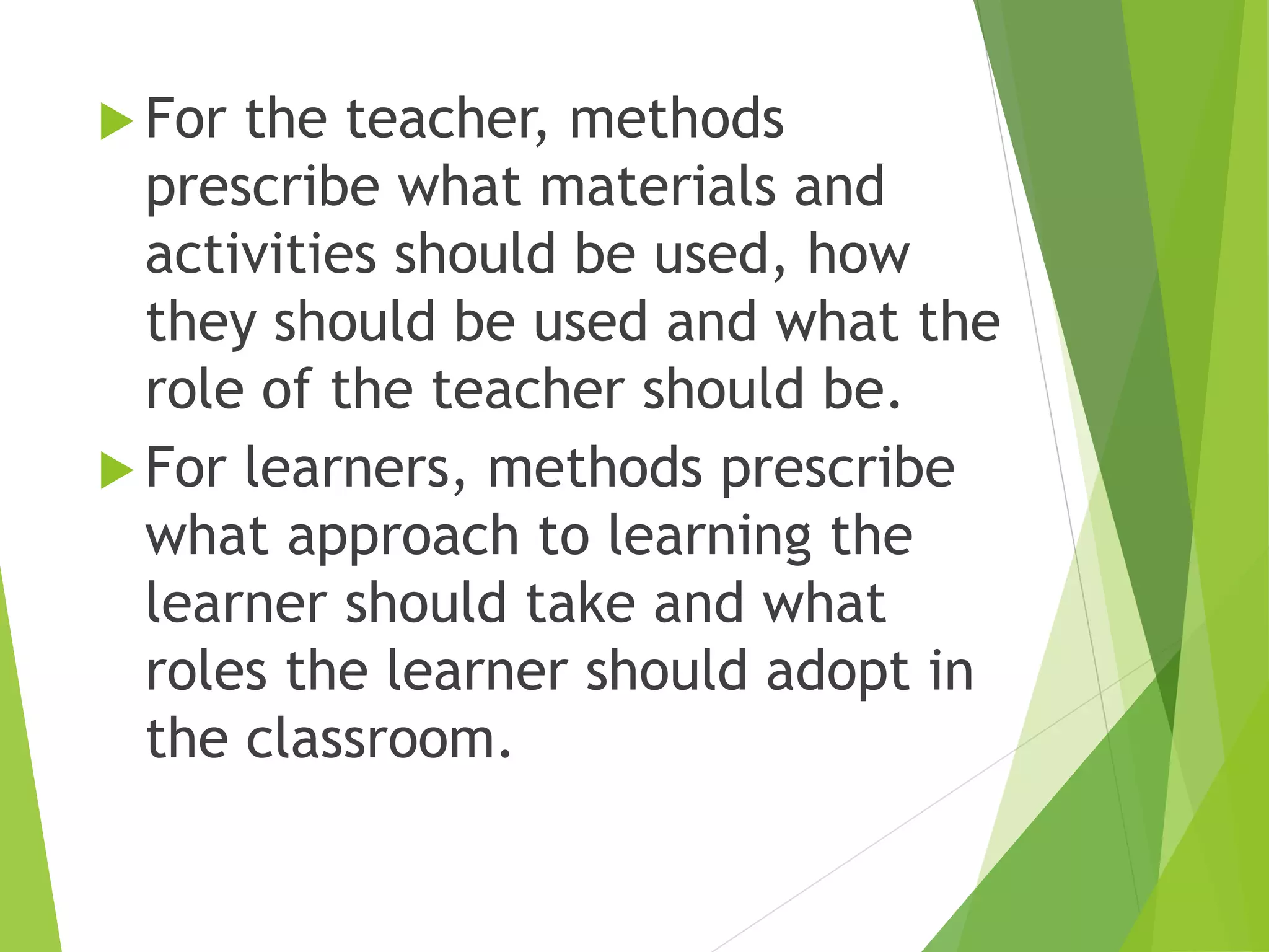  For the teacher, methods
prescribe what materials and
activities should be used, how
they should be used and what the
role of the teacher should be.
 For learners, methods prescribe
what approach to learning the
learner should take and what
roles the learner should adopt in
the classroom.
 