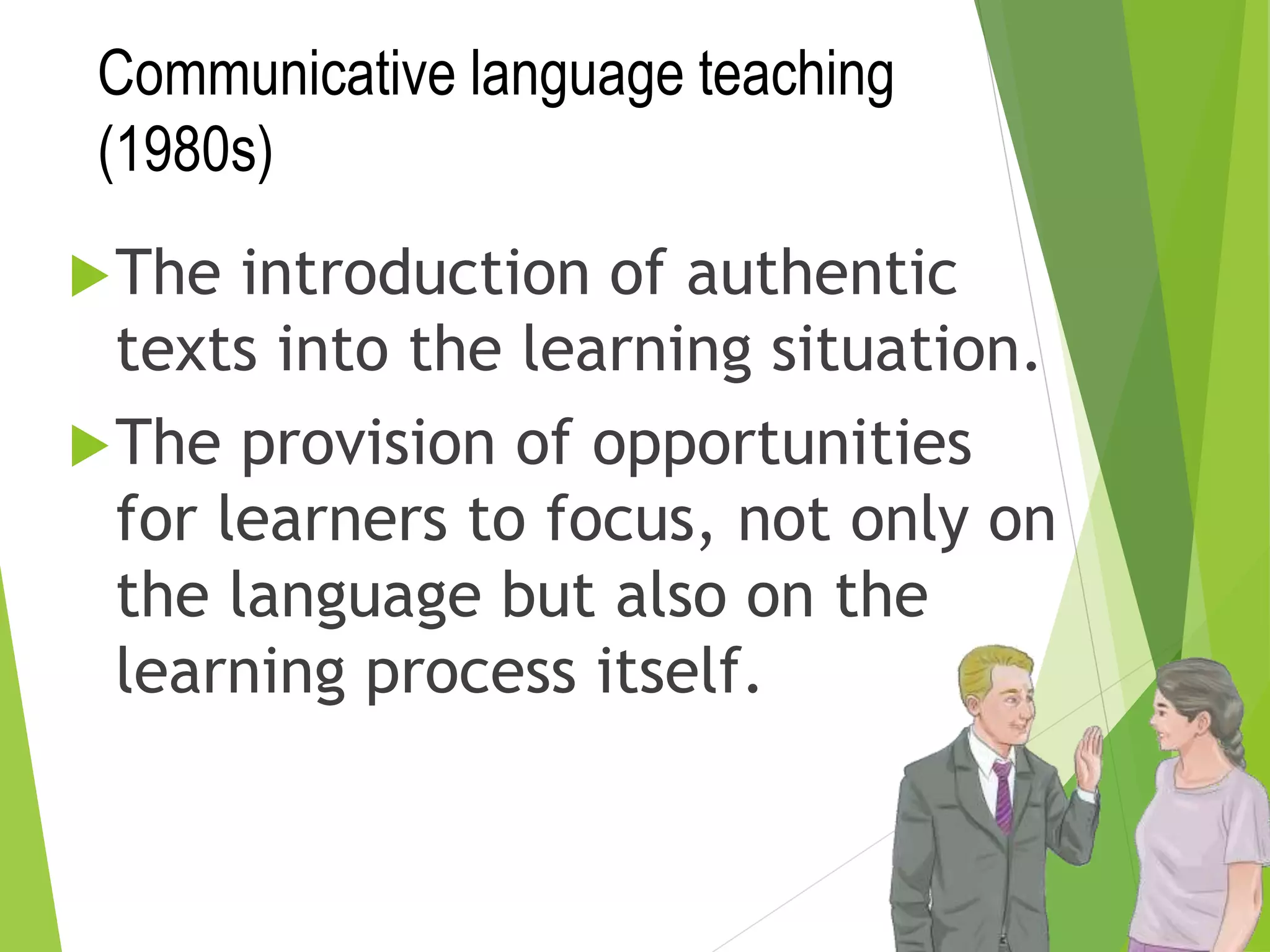Communicative language teaching
(1980s)
The introduction of authentic
texts into the learning situation.
The provision of opportunities
for learners to focus, not only on
the language but also on the
learning process itself.
 