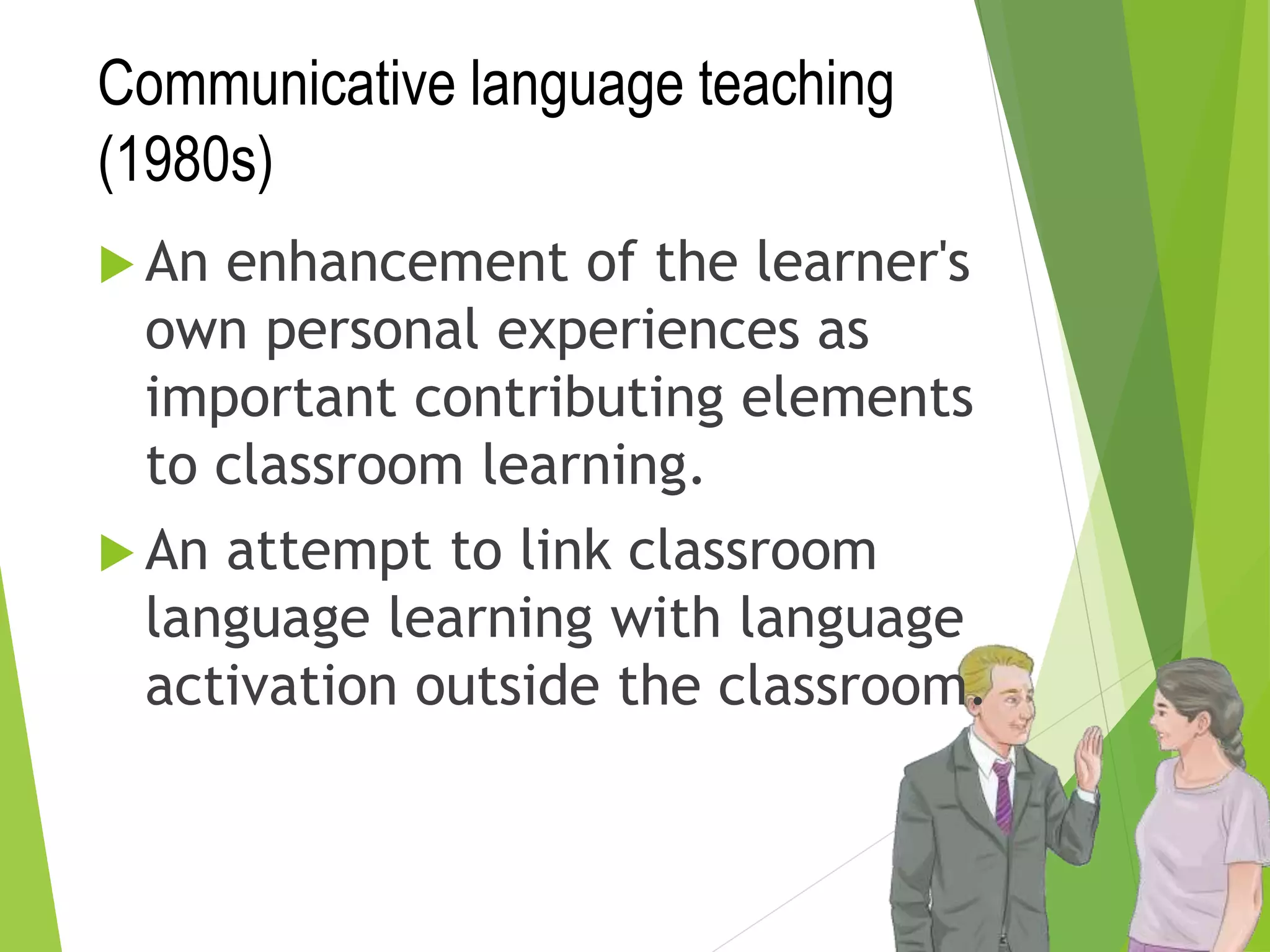 Communicative language teaching
(1980s)
 An enhancement of the learner's
own personal experiences as
important contributing elements
to classroom learning.
 An attempt to link classroom
language learning with language
activation outside the classroom.
 