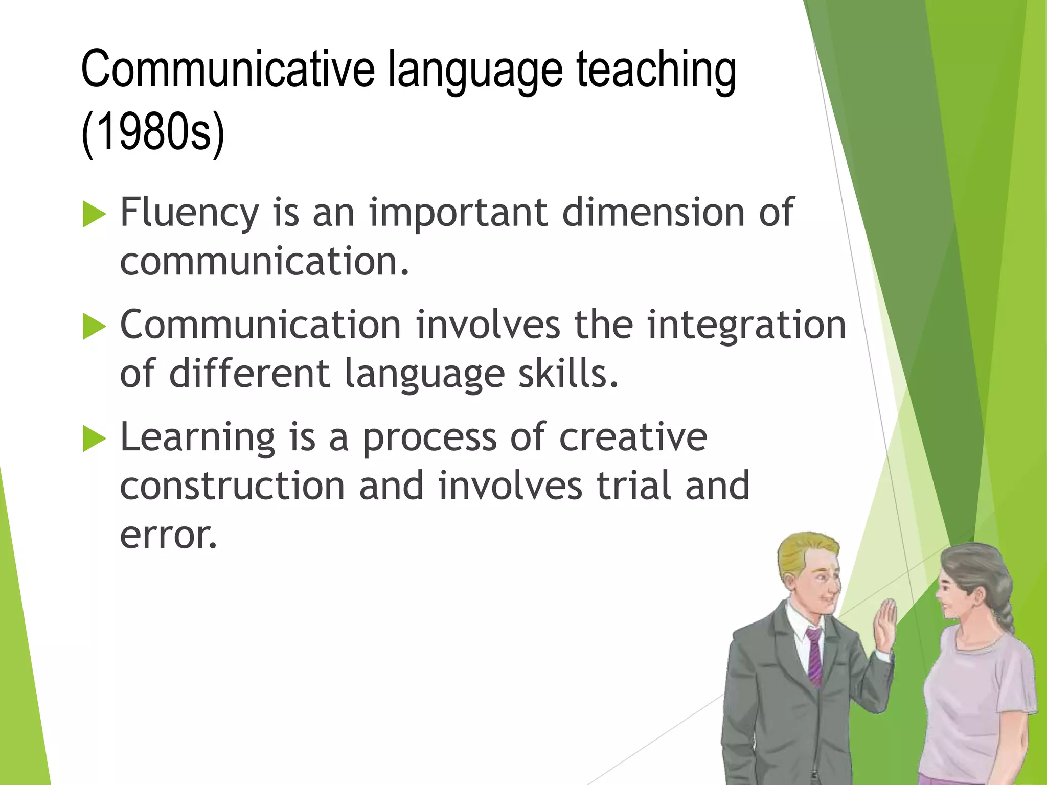 Communicative language teaching
(1980s)
 Fluency is an important dimension of
communication.
 Communication involves the integration
of different language skills.
 Learning is a process of creative
construction and involves trial and
error.
 
