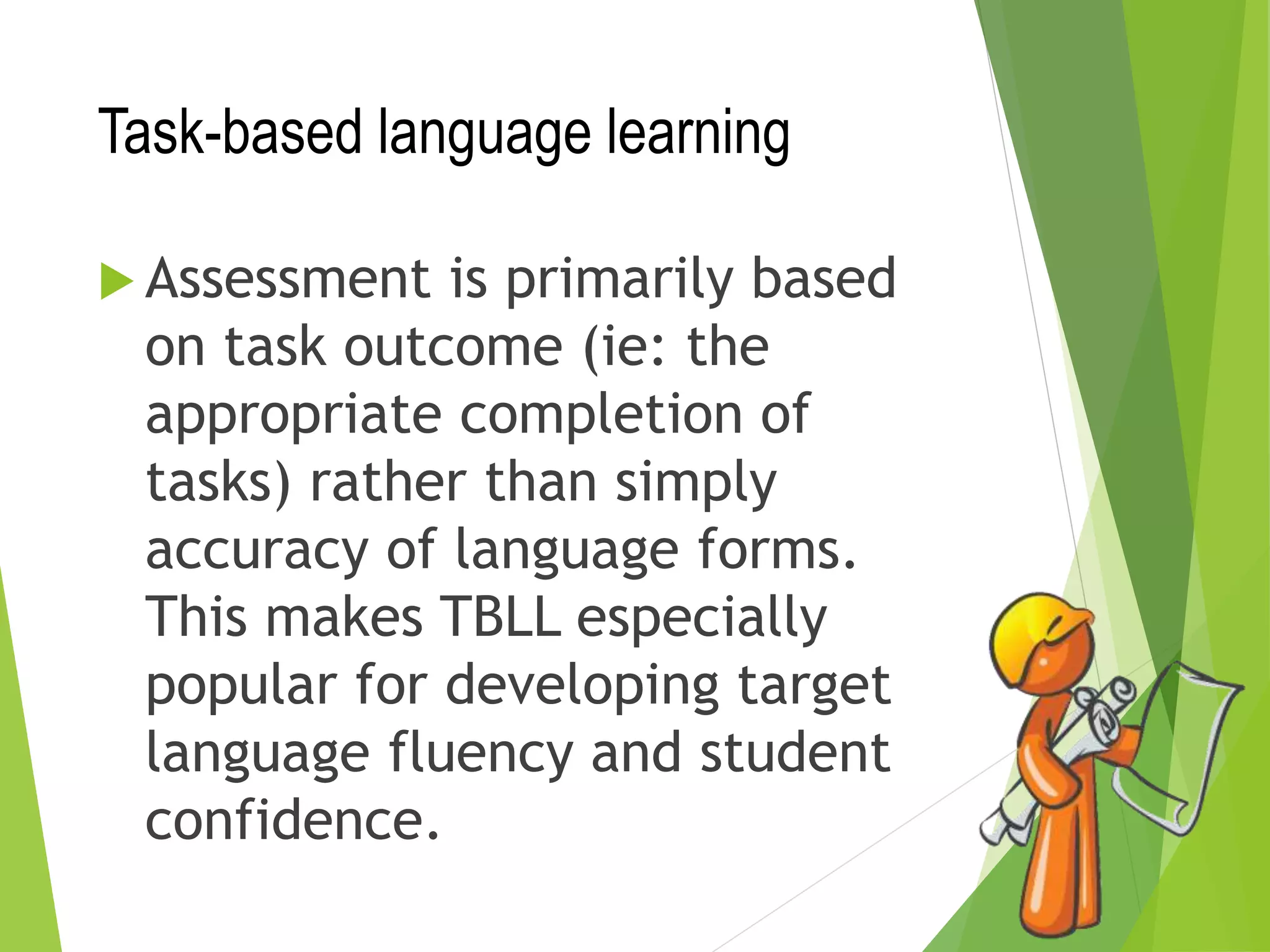 Task-based language learning
 Assessment is primarily based
on task outcome (ie: the
appropriate completion of
tasks) rather than simply
accuracy of language forms.
This makes TBLL especially
popular for developing target
language fluency and student
confidence.
 