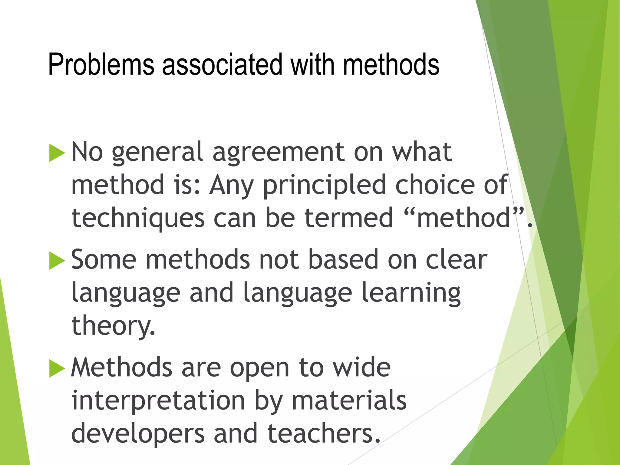Problems associated with methods
 No general agreement on what
method is: Any principled choice of
techniques can be termed “method”.
 Some methods not based on clear
language and language learning
theory.
 Methods are open to wide
interpretation by materials
developers and teachers.
 
