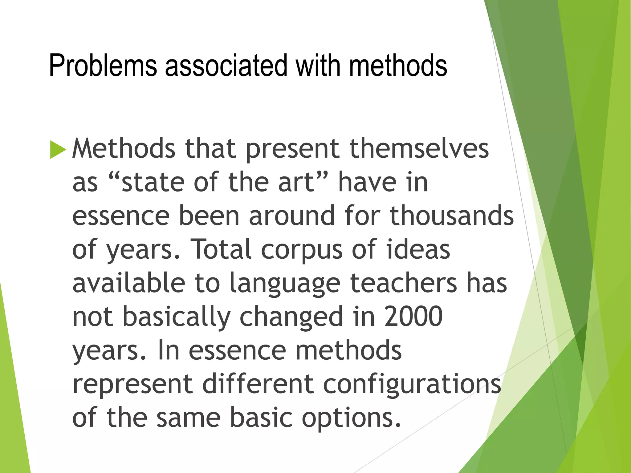 Problems associated with methods
 Methods that present themselves
as “state of the art” have in
essence been around for thousands
of years. Total corpus of ideas
available to language teachers has
not basically changed in 2000
years. In essence methods
represent different configurations
of the same basic options.
 