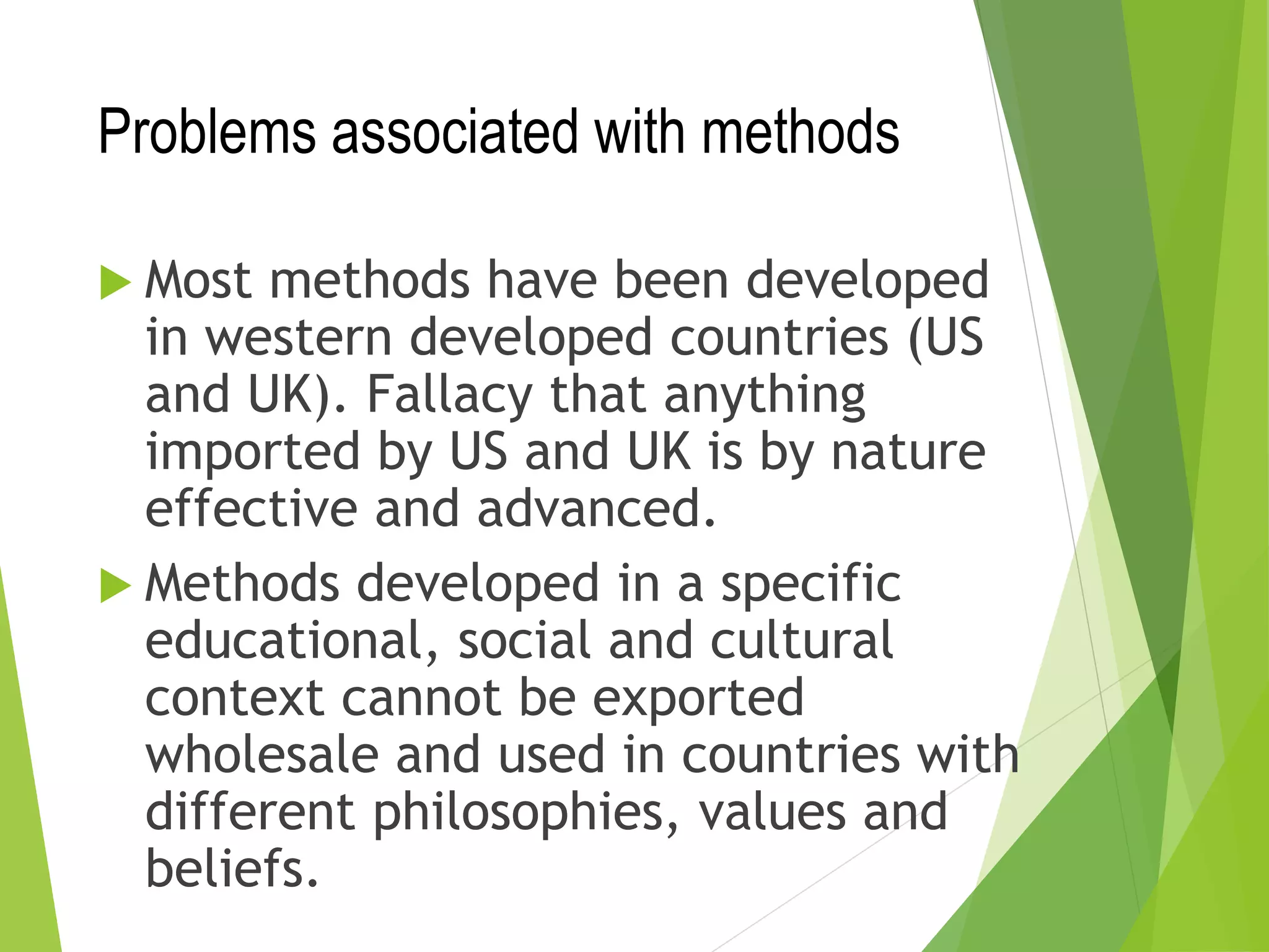 Problems associated with methods
 Most methods have been developed
in western developed countries (US
and UK). Fallacy that anything
imported by US and UK is by nature
effective and advanced.
 Methods developed in a specific
educational, social and cultural
context cannot be exported
wholesale and used in countries with
different philosophies, values and
beliefs.
 