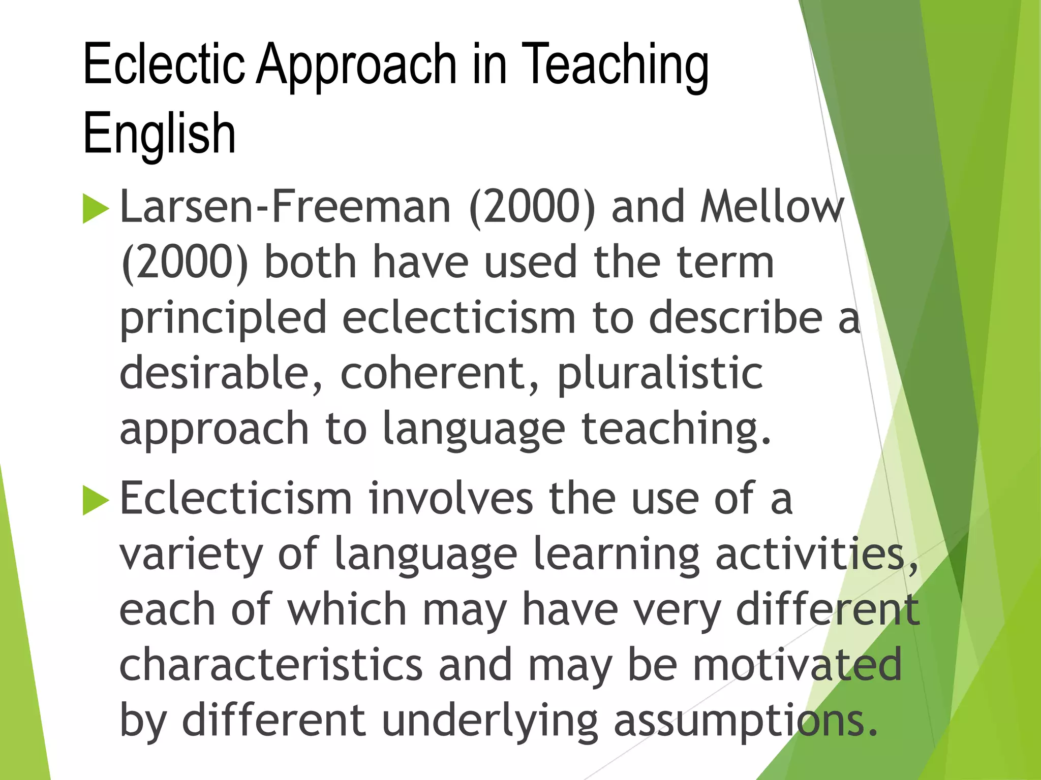 Eclectic Approach in Teaching
English
 Larsen-Freeman (2000) and Mellow
(2000) both have used the term
principled eclecticism to describe a
desirable, coherent, pluralistic
approach to language teaching.
 Eclecticism involves the use of a
variety of language learning activities,
each of which may have very different
characteristics and may be motivated
by different underlying assumptions.
 
