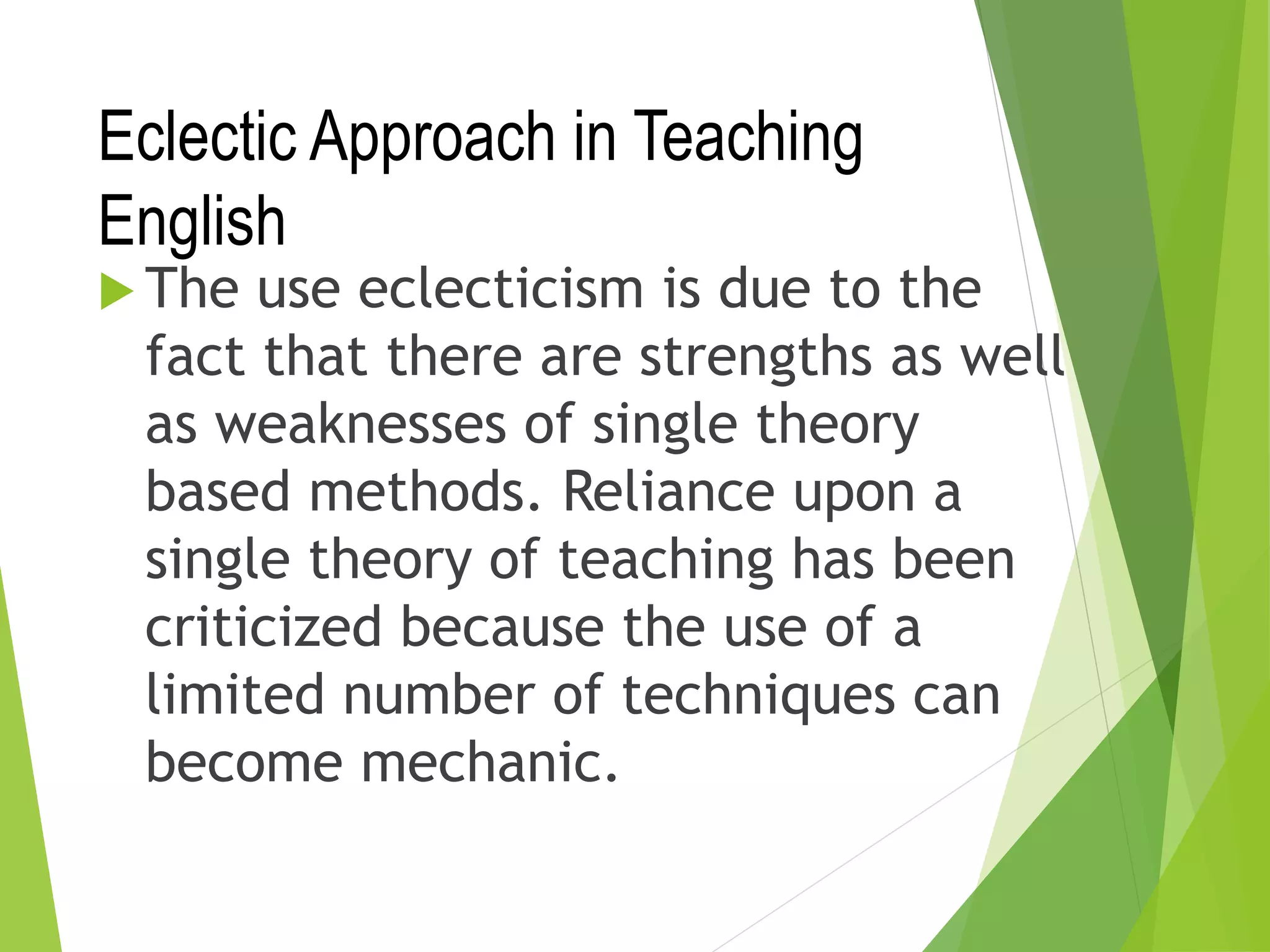Eclectic Approach in Teaching
English
 The use eclecticism is due to the
fact that there are strengths as well
as weaknesses of single theory
based methods. Reliance upon a
single theory of teaching has been
criticized because the use of a
limited number of techniques can
become mechanic.
 