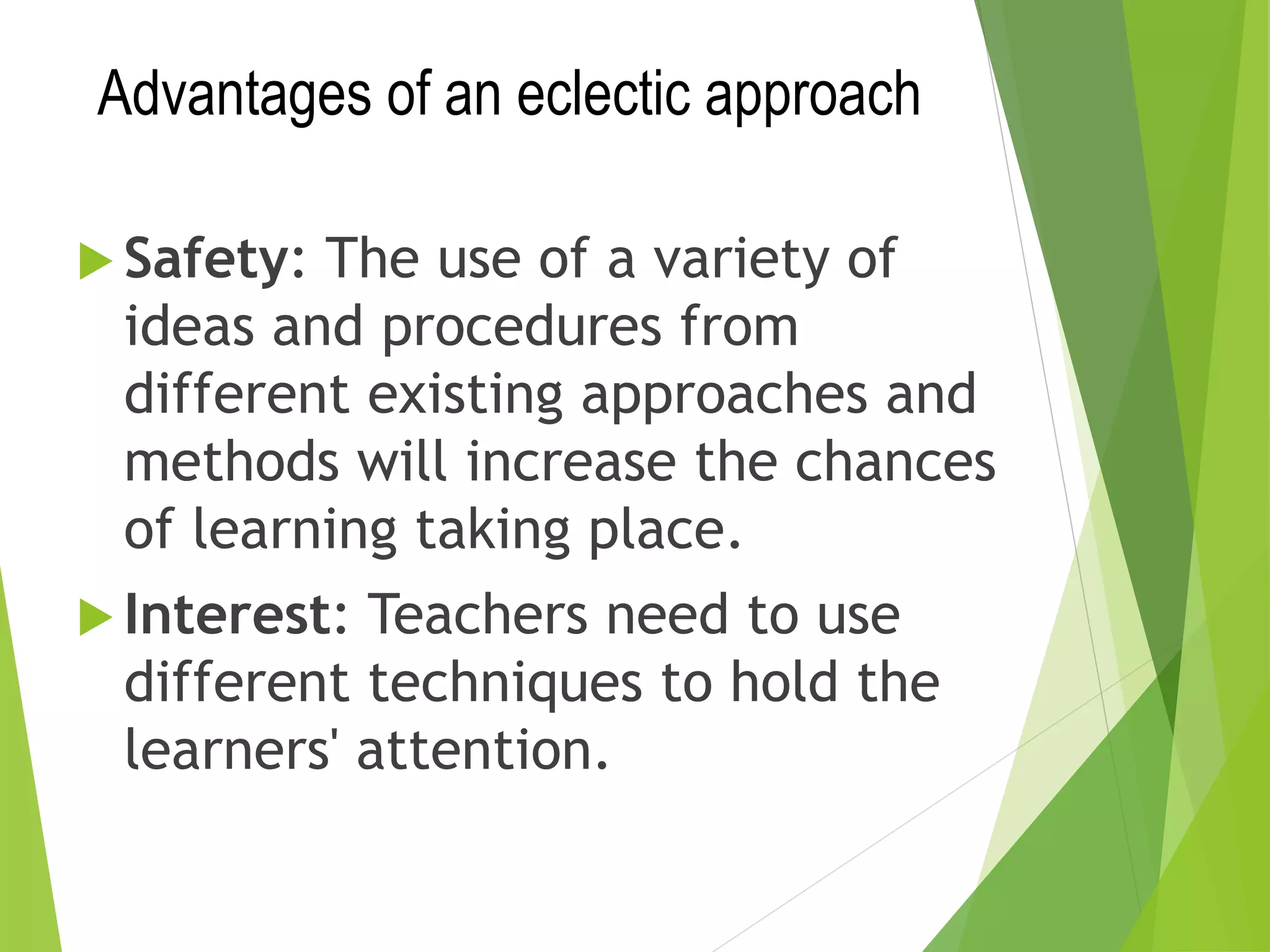 Advantages of an eclectic approach
 Safety: The use of a variety of
ideas and procedures from
different existing approaches and
methods will increase the chances
of learning taking place.
 Interest: Teachers need to use
different techniques to hold the
learners' attention.
 