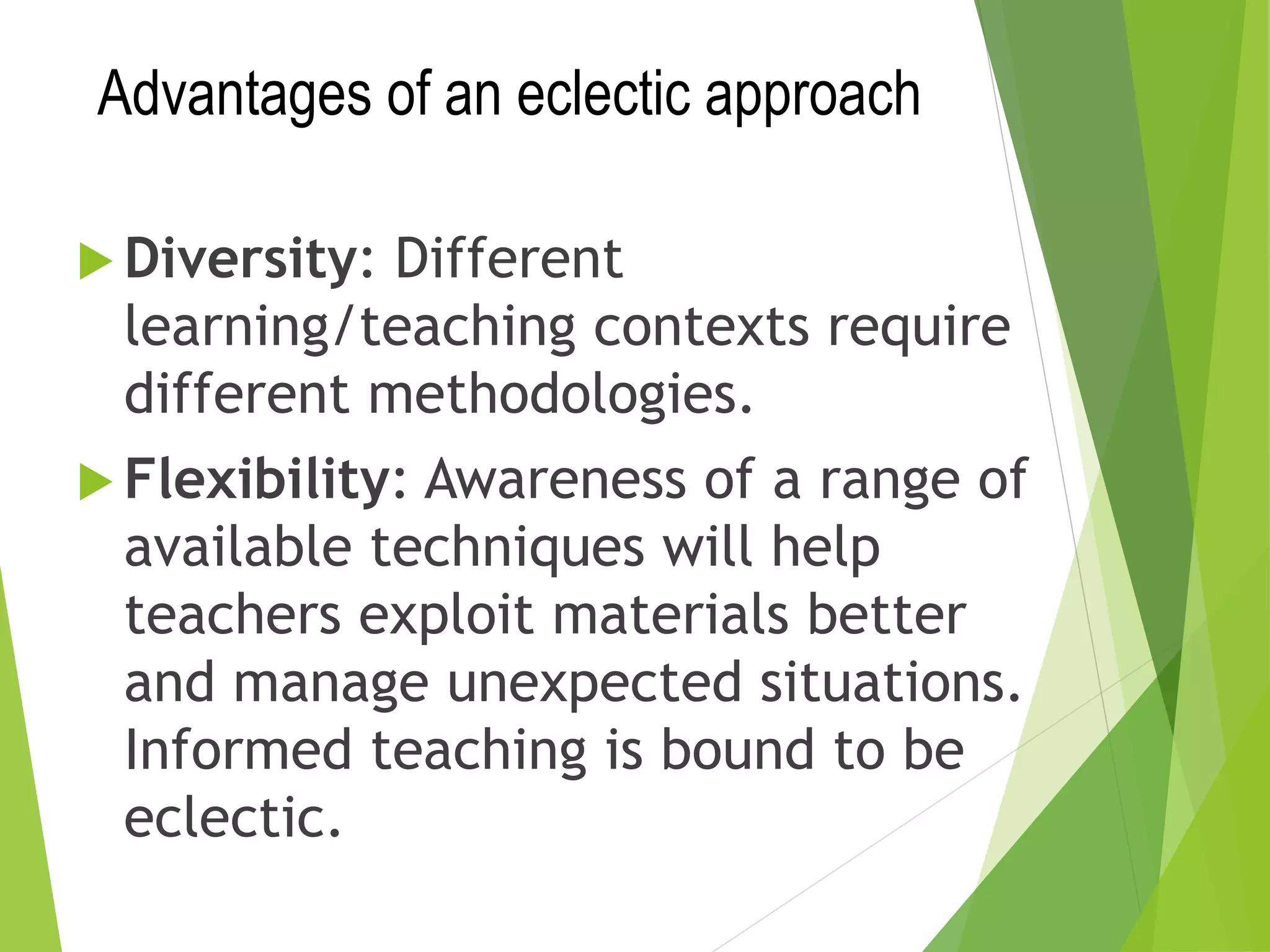 Advantages of an eclectic approach
 Diversity: Different
learning/teaching contexts require
different methodologies.
 Flexibility: Awareness of a range of
available techniques will help
teachers exploit materials better
and manage unexpected situations.
Informed teaching is bound to be
eclectic.
 