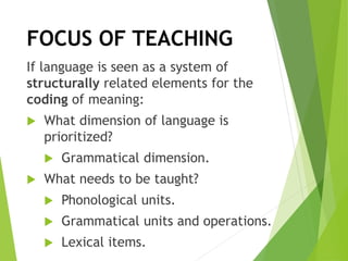 FOCUS OF TEACHING
If language is seen as a system of
structurally related elements for the
coding of meaning:
 What dimension of language is
prioritized?
 Grammatical dimension.
 What needs to be taught?
 Phonological units.
 Grammatical units and operations.
 Lexical items.
 