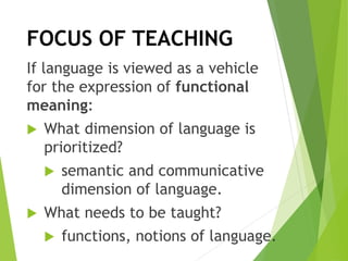 If language is viewed as a vehicle
for the expression of functional
meaning:
 What dimension of language is
prioritized?
 semantic and communicative
dimension of language.
 What needs to be taught?
 functions, notions of language.
FOCUS OF TEACHING
 