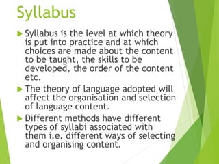 Syllabus
 Syllabus is the level at which theory
is put into practice and at which
choices are made about the content
to be taught, the skills to be
developed, the order of the content
etc.
 The theory of language adopted will
affect the organisation and selection
of language content.
 Different methods have different
types of syllabi associated with
them i.e. different ways of selecting
and organising content.
 