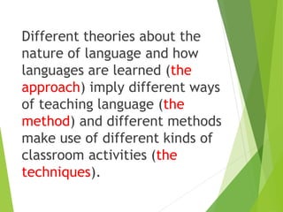 Different theories about the
nature of language and how
languages are learned (the
approach) imply different ways
of teaching language (the
method) and different methods
make use of different kinds of
classroom activities (the
techniques).
 