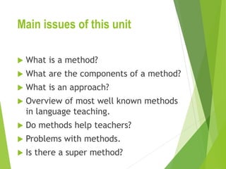 Main issues of this unit
 What is a method?
 What are the components of a method?
 What is an approach?
 Overview of most well known methods
in language teaching.
 Do methods help teachers?
 Problems with methods.
 Is there a super method?
 