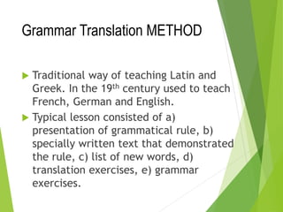 Grammar Translation METHOD
 Traditional way of teaching Latin and
Greek. In the 19th century used to teach
French, German and English.
 Typical lesson consisted of a)
presentation of grammatical rule, b)
specially written text that demonstrated
the rule, c) list of new words, d)
translation exercises, e) grammar
exercises.
 