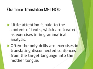 Grammar Translation METHOD
 Little attention is paid to the
content of texts, which are treated
as exercises in in grammatical
analysis.
 Often the only drills are exercises in
translating disconnected sentences
from the target language into the
mother tongue.
 
