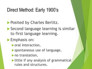 Direct Method: Early 1900’s
 Posited by Charles Berlitz.
 Second language learning is similar
to first language learning.
 Emphasis on:
oral interaction,
spontaneous use of language,
no translation,
little if any analysis of grammatical
rules and structures.
 