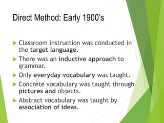 Direct Method: Early 1900’s
 Classroom instruction was conducted in
the target language.
 There was an inductive approach to
grammar.
 Only everyday vocabulary was taught.
 Concrete vocabulary was taught through
pictures and objects.
 Abstract vocabulary was taught by
association of ideas.
 