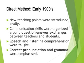 Direct Method: Early 1900’s
 New teaching points were introduced
orally.
 Communication skills were organized
around question-answer exchanges
between teachers and students.
 Speech and listening comprehension
were taught.
 Correct pronunciation and grammar
were emphasised.
 