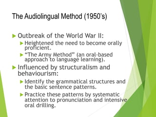 The Audiolingual Method (1950’s)
 Outbreak of the World War II:
 Heightened the need to become orally
proficient.
 “The Army Method” (an oral-based
approach to language learning).
 Influenced by structuralism and
behaviourism:
 Identify the grammatical structures and
the basic sentence patterns.
 Practice these patterns by systematic
attention to pronunciation and intensive
oral drilling.
 