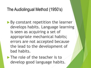 The Audiolingual Method (1950’s)
 By constant repetition the learner
develops habits. Language learning
is seen as acquiring a set of
appropriate mechanical habits;
errors are not accepted because
the lead to the development of
bad habits.
 The role of the teacher is to
develop good language habits.
 
