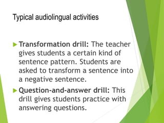 Typical audiolingual activities
 Transformation drill: The teacher
gives students a certain kind of
sentence pattern. Students are
asked to transform a sentence into
a negative sentence.
 Question-and-answer drill: This
drill gives students practice with
answering questions.
 