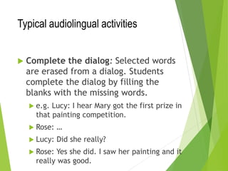 Typical audiolingual activities
 Complete the dialog: Selected words
are erased from a dialog. Students
complete the dialog by filling the
blanks with the missing words.
 e.g. Lucy: I hear Mary got the first prize in
that painting competition.
 Rose: …
 Lucy: Did she really?
 Rose: Yes she did. I saw her painting and it
really was good.
 