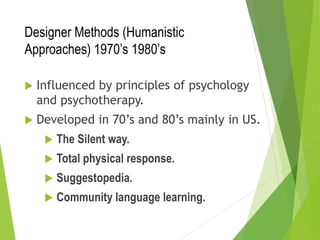 Designer Methods (Humanistic
Approaches) 1970’s 1980’s
 Influenced by principles of psychology
and psychotherapy.
 Developed in 70’s and 80’s mainly in US.
 The Silent way.
 Total physical response.
 Suggestopedia.
 Community language learning.
 