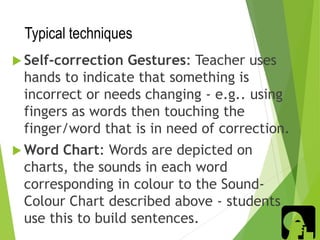 Typical techniques
 Self-correction Gestures: Teacher uses
hands to indicate that something is
incorrect or needs changing - e.g.. using
fingers as words then touching the
finger/word that is in need of correction.
 Word Chart: Words are depicted on
charts, the sounds in each word
corresponding in colour to the Sound-
Colour Chart described above - students
use this to build sentences.
 