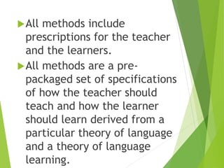 All methods include
prescriptions for the teacher
and the learners.
All methods are a pre-
packaged set of specifications
of how the teacher should
teach and how the learner
should learn derived from a
particular theory of language
and a theory of language
learning.
 